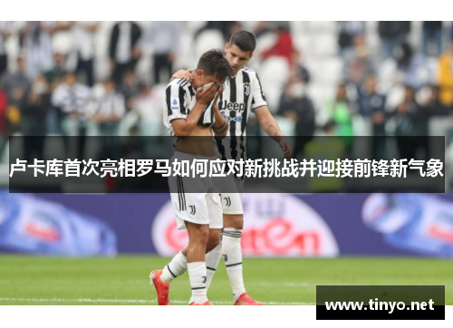 卢卡库首次亮相罗马如何应对新挑战并迎接前锋新气象