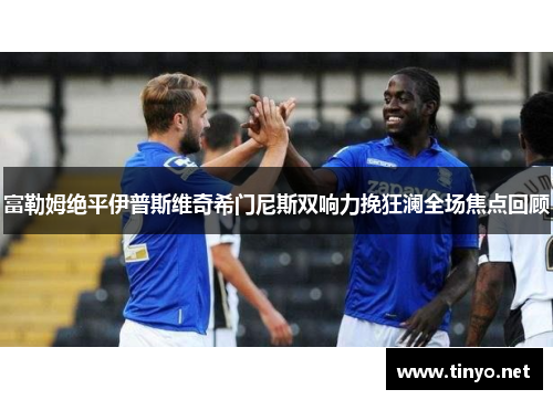 富勒姆绝平伊普斯维奇希门尼斯双响力挽狂澜全场焦点回顾