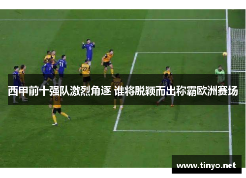 西甲前十强队激烈角逐 谁将脱颖而出称霸欧洲赛场