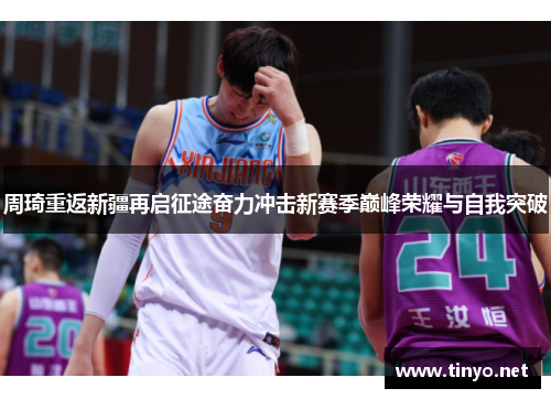 周琦重返新疆再启征途奋力冲击新赛季巅峰荣耀与自我突破
