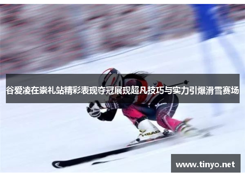 谷爱凌在崇礼站精彩表现夺冠展现超凡技巧与实力引爆滑雪赛场